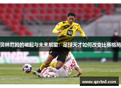 贝林厄姆的崛起与未来展望：足球天才如何改变比赛格局